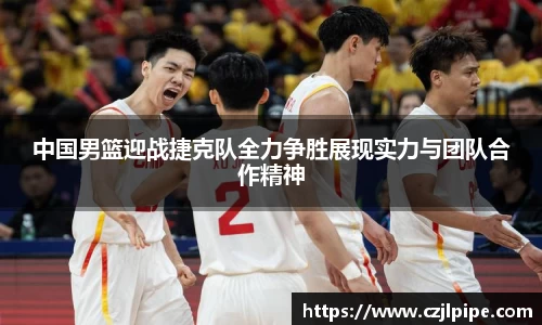 中国男篮迎战捷克队全力争胜展现实力与团队合作精神